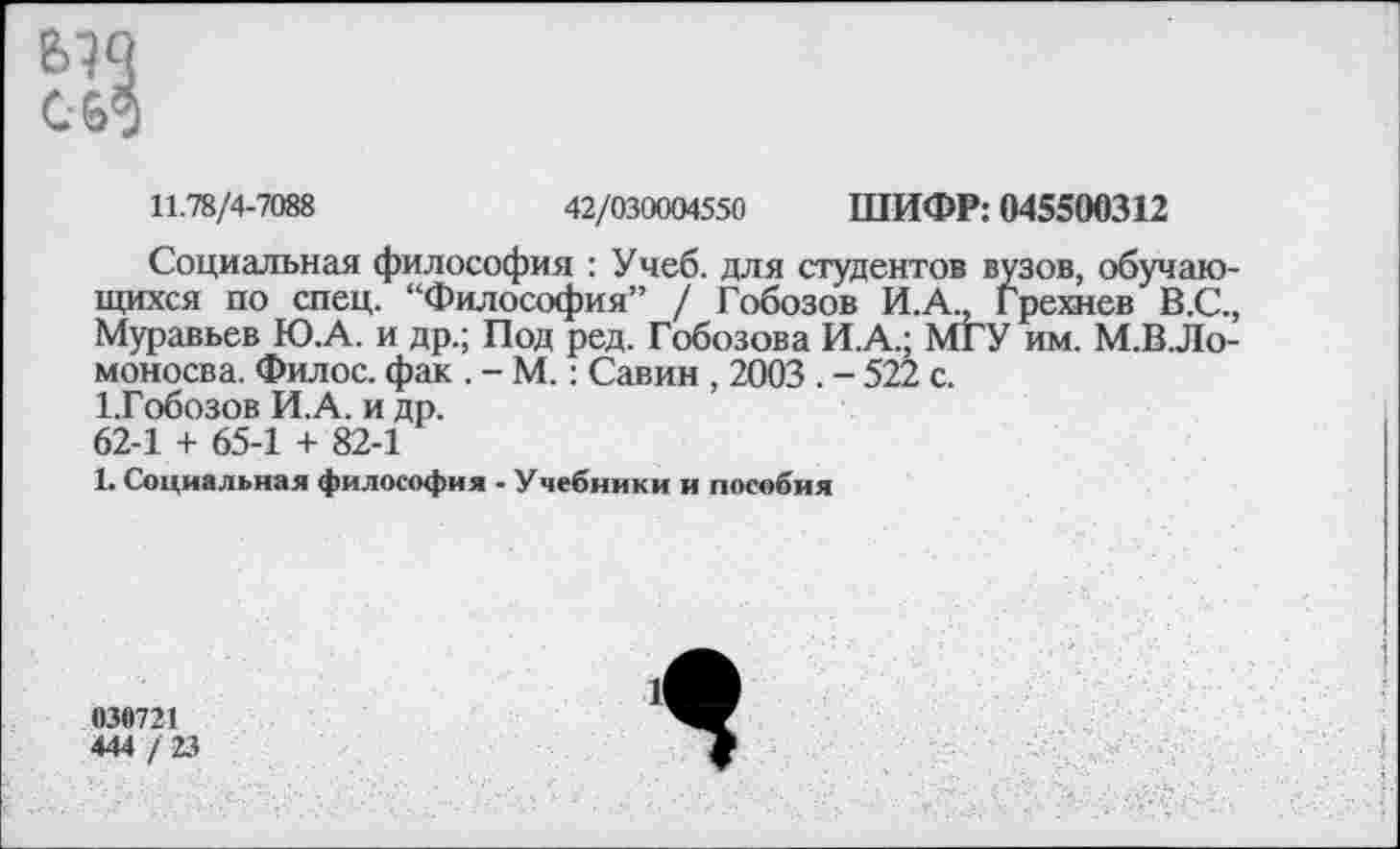 ﻿С-69
11.78/4-7088	42/030004550 ШИФР: 045500312
Социальная философия : Учеб, для студентов вузов, обучающихся по спец. “Философия” / Гобозов И.А., Грехнев В.С., Муравьев Ю.А. и др.; Под ред. Гобозова И.А.; МГУ им. М.В.Ло-моносва. Филос. фак . - М.: Савин , 2003 . - 522 с.
1.Гобозов И.А. и др.
62-1 + 65-1 + 82-1
1. Социальная философия - Учебники и пособия
039721
444 / 23
Я